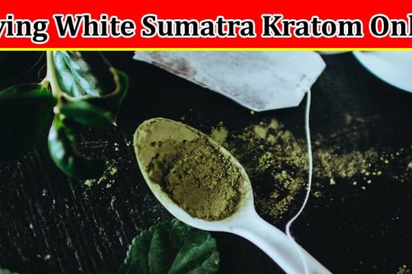 Complete Information About Buying White Sumatra Kratom Online