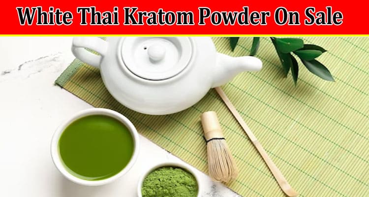Top 6 Benefits Of Buying White Thai Kratom Powder On Sale