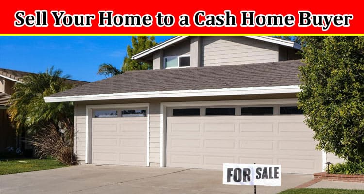 Complete Information About Key Reasons to Sell Your Home to a Cash Home Buyer